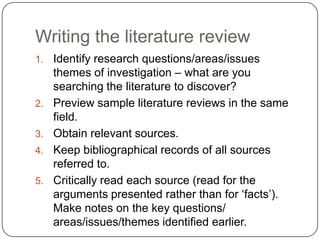 Writing the literature review
1.   Identify research questions/areas/issues
     themes of investigation – what are you
     searching the literature to discover?
2.   Preview sample literature reviews in the same
     field.
3.   Obtain relevant sources.
4.   Keep bibliographical records of all sources
     referred to.
5.   Critically read each source (read for the
     arguments presented rather than for „facts‟).
     Make notes on the key questions/
     areas/issues/themes identified earlier.
 