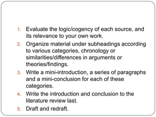 1.   Evaluate the logic/cogency of each source, and
     its relevance to your own work.
2.   Organize material under subheadings according
     to various categories, chronology or
     similarities/differences in arguments or
     theories/findings.
3.   Write a mini-introduction, a series of paragraphs
     and a mini-conclusion for each of these
     categories.
4.   Write the introduction and conclusion to the
     literature review last.
5.   Draft and redraft.
 