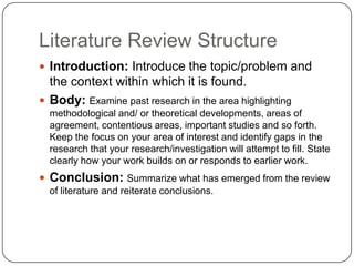 Literature Review Structure
 Introduction: Introduce the topic/problem and
  the context within which it is found.
 Body: Examine past research in the area highlighting
  methodological and/ or theoretical developments, areas of
  agreement, contentious areas, important studies and so forth.
  Keep the focus on your area of interest and identify gaps in the
  research that your research/investigation will attempt to fill. State
  clearly how your work builds on or responds to earlier work.
 Conclusion: Summarize what has emerged from the review
  of literature and reiterate conclusions.
 