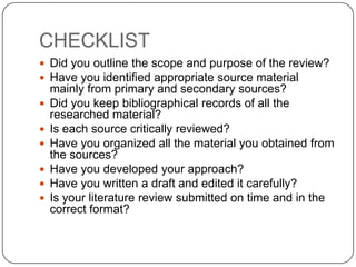 CHECKLIST
 Did you outline the scope and purpose of the review?
 Have you identified appropriate source material
    mainly from primary and secondary sources?
   Did you keep bibliographical records of all the
    researched material?
   Is each source critically reviewed?
   Have you organized all the material you obtained from
    the sources?
   Have you developed your approach?
   Have you written a draft and edited it carefully?
   Is your literature review submitted on time and in the
    correct format?
 