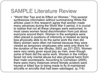 SAMPLE Literature Review
 “World War Two and its Effect on Women.” This excerpt
  synthesizes information without summarizing.While the
  articles used in this research agree that women made
  many advances during the Word War II period, it is crucial
  to realize that not all these changes were welcomed. In
  most cases women faced discrimination from just about
  everyone around them. Women in the workplace were
  often placed in positions of inferiority or treated as being
  less physically able to do the same work the men did.
  Many women were often not trained because they were
  viewed as temporary employees who were only there for
  the duration of the war (Bruley, 2003, pp.221-222). Women
  were very rarely given equal pay as men, even though
  some of them did the same work. Women in the military
  faced not only mental abuse but also physical harm from
  their male counterparts. According to Cornelsen (2005),
  there were many instances where female aviators were
  injured or killed due to being made to fly ill-maintained
  aircrafts or aircrafts that had been sabotaged. (p.114)
 