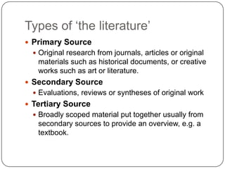 Types of „the literature‟
 Primary Source
   Original research from journals, articles or original
   materials such as historical documents, or creative
   works such as art or literature.
 Secondary Source
   Evaluations, reviews or syntheses of original work
 Tertiary Source
   Broadly scoped material put together usually from
   secondary sources to provide an overview, e.g. a
   textbook.
 