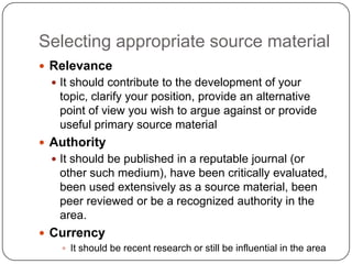 Selecting appropriate source material
 Relevance
   It should contribute to the development of your
   topic, clarify your position, provide an alternative
   point of view you wish to argue against or provide
   useful primary source material
 Authority
   It should be published in a reputable journal (or
   other such medium), have been critically evaluated,
   been used extensively as a source material, been
   peer reviewed or be a recognized authority in the
   area.
 Currency
     It should be recent research or still be influential in the area
 