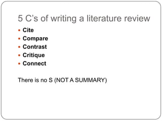 5 C‟s of writing a literature review
 Cite
 Compare
 Contrast
 Critique
 Connect


There is no S (NOT A SUMMARY)
 