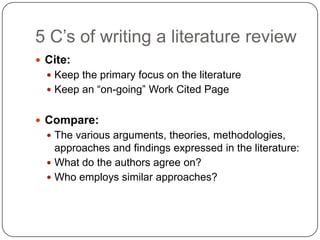 5 C‟s of writing a literature review
 Cite:
   Keep the primary focus on the literature
   Keep an “on-going” Work Cited Page


 Compare:
   The various arguments, theories, methodologies,
    approaches and findings expressed in the literature:
   What do the authors agree on?
   Who employs similar approaches?
 