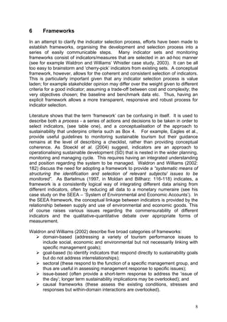 6     Frameworks
In an attempt to clarify the indicator selection process, efforts have been made to
establish frameworks, organising the development and selection process into a
series of easily communicable steps. Many indicator sets and monitoring
frameworks consist of indicators/measures that are selected in an ad-hoc manner
(see for example Waldron and Williams’ Whistler case study, 2003). It can be all
too easy to brainstorm and ‘cherry-pick’ indicators from existing sets. A conceptual
framework, however, allows for the coherent and consistent selection of indicators.
This is particularly important given that any indicator selection process is value
laden; for example stakeholder opinion may differ over the weight given to different
criteria for a good indicator; assuming a trade-off between cost and complexity; the
very objectives chosen; the baseline and benchmark data etc. Thus, having an
explicit framework allows a more transparent, responsive and robust process for
indicator selection.

Literature shows that the term ‘framework’ can be confusing in itself. It is used to
describe both a process - a series of actions and decisions to be taken in order to
select indicators, (see table one), and a conceptualisation of the approach to
sustainability that underpins criteria such as Box 4. For example, Eagles et al.,
provide useful guidelines to monitoring sustainable tourism but their guidance
remains at the level of describing a checklist, rather than providing conceptual
coherence. As Stoeckl et al. (2004) suggest, indicators are an approach to
operationalising sustainable development (SD) that is nested in the wider planning,
monitoring and managing cycle. This requires having an integrated understanding
and position regarding the system to be managed. Waldron and Williams (2002:
182) discuss the need for adopting a framework to provide a “systematic means of
structuring the identification and selection of relevant subjects/ issues to be
monitored”. As Bartelmus (1997, in Moldan and Billharz: 116-118) indicates, a
framework is a consistently logical way of integrating different data arising from
different indicators, often by reducing all data to a monetary numeraire (see his
case study on the SEEA – ‘System of Environmental and Economic Accounts’). In
the SEEA framework, the conceptual linkage between indicators is provided by the
relationship between supply and use of environmental and economic goods. This
of course raises various issues regarding the commensurability of different
indicators and the qualitative-quantitative debate over appropriate forms of
measurement.

Waldron and Williams (2002) describe five broad categories of frameworks:
      domain-based (addressing a variety of tourism performance issues to
      include social, economic and environmental but not necessarily linking with
      specific management goals);
      goal-based (to identify indicators that respond directly to sustainability goals
      but do not address interrelationships);
      sectoral (these respond to the function of a specific management group, and
      thus are useful in assessing management response to specific issues);
      issue-based (often provide a short-term response to address the ‘issue of
      the day’; longer term sustainability implications may be overlooked); and
      causal frameworks (these assess the existing conditions, stresses and
      responses but within-domain interactions are overlooked).


                                                                                    8
 