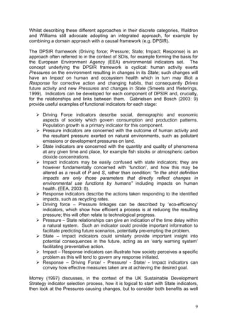 Whilst describing these different approaches in their discrete categories, Waldron
and Williams still advocate adopting an integrated approach, for example by
combining a domain approach with a causal framework (e.g. DPSIR).

The DPSIR framework (Driving force; Pressure; State; Impact; Response) is an
approach often referred to in the context of SDIs, for example forming the basis for
the European Environment Agency (EEA) environmental indicators set. The
concept underlying the DPSIR framework is cyclical: human activity exerts
Pressures on the environment resulting in changes in its State; such changes will
have an Impact on human and ecosystem health which in turn may illicit a
Response for corrective action and changing habits, that consequently Drives
future activity and new Pressures and changes in State (Smeets and Weterings,
1999). Indicators can be developed for each component of DPSIR and, crucially,
for the relationships and links between them. Gabrielsen and Bosch (2003: 9)
provide useful examples of functional indicators for each stage:

       Driving Force indicators describe social, demographic and economic
       aspects of society which govern consumption and production patterns.
       Population growth is a primary indicator for this component.
       Pressure indicators are concerned with the outcome of human activity and
       the resultant pressure exerted on natural environments, such as pollutant
       emissions or development pressures on land.
       State indicators are concerned with the quantity and quality of phenomena
       at any given time and place, for example fish stocks or atmospheric carbon
       dioxide concentrations.
       Impact indicators may be easily confused with state indicators; they are
       however fundamentally concerned with ‘function’, and how this may be
       altered as a result of P and S, rather than condition: “In the strict definition
       impacts are only those parameters that directly reflect changes in
       environmental use functions by humans” including impacts on human
       health. (EEA, 2003: 8).
       Response indicators describe the actions taken responding to the identified
       impacts, such as recycling rates.
       Driving force – Pressure linkages can be described by ‘eco-efficiency’
       indicators, which show how efficient a process is at reducing the resulting
       pressure; this will often relate to technological progress.
       Pressure – State relationships can give an indication of the time delay within
       a natural system. Such an indicator could provide important information to
       facilitate predicting future scenarios, potentially pre-empting the problem.
       State – Impact indicators could similarly provide important insight into
       potential consequences in the future, acting as an ‘early warning system’
       facilitating preventative action.
       Impact – Response indicators can illustrate how society perceives a specific
       problem as this will tend to govern any response initiated.
       Response – Driving Force/ - Pressure/ - State/ - Impact indicators can
       convey how effective measures taken are at achieving the desired goal.

Morrey (1997) discusses, in the context of the UK Sustainable Development
Strategy indicator selection process, how it is logical to start with State indicators,
then look at the Pressures causing changes, but to consider both benefits as well


                                                                                     9
 