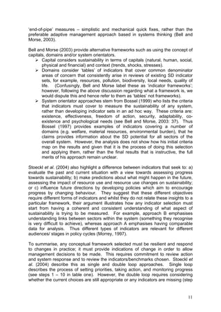 ‘end-of-pipe’ measures – simplistic and mechanical quick fixes, rather than the
preferable adaptive management approach based in systems thinking (Bell and
Morse, 2003).

Bell and Morse (2003) provide alternative frameworks such as using the concept of
capitals, domains and/or system orientators.
       Capital considers sustainability in terms of capitals (natural, human, social,
       physical and financial) and context (trends, shocks, stresses).
       Domains consider ‘tables’ of indicators that cover common denominator
       areas of concern that consistently arise in reviews of existing SD indicator
       sets, for example, resources, pollution, biodiversity, local needs, quality of
       life. (Confusingly, Bell and Morse label these as ‘indicator frameworks’;
       however, following the above discussion regarding what a framework is, we
       would dispute this and hence refer to them as ‘tables’ not frameworks).
       System orientator approaches stem from Bossel (1999) who lists the criteria
       that indicators must cover to measure the sustainability of any system,
       rather than developing indicator sets in an ad hoc way. These criteria are:
       existence, effectiveness, freedom of action, security, adaptability, co-
       existence and psychological needs (see Bell and Morse, 2003: 37). Thus
       Bossel (1997) provides examples of indicators covering a number of
       domains (e.g. welfare, material resources, environmental burden), that he
       claims provides information about the SD potential for all sectors of the
       overall system. However, the analysis does not show how his initial criteria
       map on the results and given that it is the process of doing this selection
       and applying them, rather than the final results that is instructive, the full
       merits of his approach remain unclear.

Stoeckl et al. (2004) also highlight a difference between indicators that seek to: a)
evaluate the past and current situation with a view towards assessing progress
towards sustainability; b) make predictions about what might happen in the future,
assessing the impact of resource use and resource use changes on sustainability;
or c) influence future directions by developing policies which aim to encourage
progress by changing behaviour. They suggest that these different objectives
require different forms of indicators and whilst they do not relate these insights to a
particular framework, their argument illustrates how any indicator selection must
start from having a coherent and consistent understanding of what aspect of
sustainability is trying to be measured. For example, approach B emphasises
understanding links between sectors within the system (something they recognise
is very difficult to achieve), whereas approach A emphasises having comparable
data for analysis. Thus different types of indicators are relevant for different
audiences/ stages in policy cycles (Morrey, 1997).

To summarise, any conceptual framework selected must be resilient and respond
to changes in practice; it must provide indications of change in order to allow
management decisions to be made. This requires commitment to review action
and system response and to review the indicators/benchmarks chosen. Stoeckl et
al. (2004) describe this as single and double loop approaches. Single loop
describes the process of setting priorities, taking action, and monitoring progress
(see steps 1 – 10 in table one). However, the double loop requires considering
whether the current choices are still appropriate or any indicators are missing (step


                                                                                    11
 
