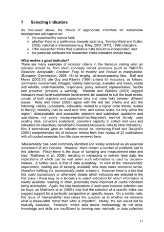 7      Selecting Indicators
As discussed above, the choice of appropriate indicators for sustainable
development will depend on:
       the sustainability stance held;
       whether there is a preference towards local (e.g. Twining-Ward and Butler,
       2002), national or international (e.g. Riley, 2001; WTO, 1996) indicators;
       if the researcher thinks that qualitative data should be incorporated; and
       the particular attributes the researcher thinks indicators should have.

What makes a good indicator?
There are many examples of indicator criteria in the literature stating what an
indicator should be, from short, concisely coined acronyms (such as ‘RACER’-
Relevant; Acceptable; Credible; Easy to monitor and Robust to manipulation.
(European Commission, 2005: 46) to lengthy, all-encompassing lists. Bell and
Morse (2003:31) cite Guy and Kibert’s (1998) criteria for indicators, as follows:
community involvement; linkages; validity (relevance); available and timely; stable
and reliable; understandable, responsive; policy relevant; representative; flexible
and proactive (provides a warning). Waldron and Williams (2003) suggest
indicators must have stakeholder involvement; be adapted to suit the local needs;
consist of both objective and subjective data and make links between different
issues. Kelly and Baker (2002) agree with the last two criteria and add the
following: validity (acceptable, believable; related to a higher order theme, related
to theory); reliability (can be used over time, and across space but only within the
region); data(available and accessible; objective and subjective; qualitative and
quantitative; not easily misrepresented/misinterpreted); method (timely, uses
existing data, considers scale/level; considers capacity to collect and use) and
relevance (to objectives; beneficial to investors/taxpayers; links to other indicators).
Box 3 summarises what an indicator should be, combining Reed and Doughill’s
(2003) comprehensive list of indicator criteria from their review of 22 publications
with oft-quoted examples from literature reviewed here.

‘Measurability’ has been commonly identified and widely accepted as an essential
component of any indicator. However, there remain a number of problems tied to
this criterion. Firstly there is the issue of ‘sampling and measurement error and
bias’ (Matthews et al., 2006), resulting in misleading or entirely false data, the
implications of which can be vast when such information is used by decision-
makers. A further issue is that of data availability. In view of the ‘measurability’
requirement, making use of existing, available data does make economic sense,
(therefore fulfilling the ‘economically viable’ criterion). However there is a risk that
this could (consciously or otherwise) dictate which indicators are selected in the
first place - there may be a tendency to select indicators for which information is
readily available resulting in other, potentially more important or useful indicators
being overlooked. Again, the bias implications of such poor indicator selection can
be huge, as Matthews et al. (2006) note that the selection of a specific index can
suggest support for a particular perspective on specific issues. On a similar note,
this issue of ‘measurability’ also raises the question as to whether we measure
what is measurable rather than what is important. Ideally, the two would not be
mutually exclusive. However, where data and/or methodology do not exist,
knowledge and skills are insufficient to develop new methods, or data collection


                                                                                     13
 