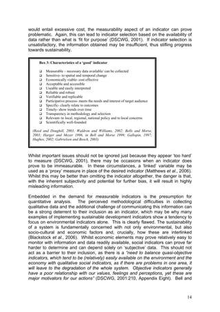would entail excessive cost, the measurability aspect of an indicator can prove
problematic. Again, this can lead to indicator selection based on the availability of
data rather than what is ‘fit for purpose’ (DSCWG, 2001). If indicator selection is
unsatisfactory, the information obtained may be insufficient, thus stifling progress
towards sustainability.

     Box 3: Characteristics of a ‘good’ indicator

         Measurable – necessary data available/ can be collected
         Sensitive- to spatial and temporal change
         Economically viable- cost effective
         Acceptable and accessible
         Useable and easily interpreted
         Reliable and robust
         Verifiable and replicable
         Participative process- meets the needs and interest of target audience
         Specific- clearly relate to outcomes
         Timely- show trends over time
         Transparency in methodology and selection
         Relevant- to local, regional, national policy and to local concerns
         Scientifically well-founded

  (Reed and Doughill, 2003; Waldron and Williams, 2002; Bells and Morse,
  2003; Harger and Meyer 1996, in Bell and Morse 1999; Gallopin, 1997;
  Hughes, 2002; Gabrielsen and Bosch, 2003)



Whilst important issues should not be ignored just because they appear ‘too hard’
to measure (DSCWG, 2001), there may be occasions when an indicator does
prove to be immeasurable. In these circumstances, a ‘linked’ variable may be
used as a ‘proxy’ measure in place of the desired indicator (Matthews et al., 2006).
Whilst this may be better than omitting the indicator altogether, the danger is that,
with the inherent subjectivity and potential for further bias, it will result in highly
misleading information.

Embedded in the demand for measurable indicators is the presumption for
quantitative analysis. The perceived methodological difficulties in collecting
qualitative data and the additional challenge of communicating this information can
be a strong deterrent to their inclusion as an indicator, which may be why many
examples of implementing sustainable development indicators show a tendency to
focus on environmental indicators alone. This is clearly flawed. The sustainability
of a system is fundamentally concerned with not only environmental, but also
socio-cultural and economic factors and, crucially, how these are interlinked
(Blackstock et al., 2006). Whilst economic elements may prove relatively easy to
monitor with information and data readily available, social indicators can prove far
harder to determine and can depend solely on ‘subjective’ data. This should not
act as a barrier to their inclusion, as there is a “need to balance quasi-objective
indicators, which tend to be (relatively) easily available on the environment and the
economy with qualitative social indicators, as if there are problems in one area, it
will leave to the degradation of the whole system. Objective indicators generally
have a poor relationship with our values, feelings and perceptions, yet these are
major motivators for our actions” (DSCWG, 2001:210, Appendix Eight). Bell and



                                                                                    14
 