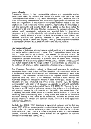 Issues of scale
Progressive thinking in both sustainability science and sustainable tourism
development does not assume that issues are similar from place to place
(Twinning-Ward and Butler, 2002). Reed and Doughill (2003) advocate that local
scale sustainability assessments tend to be more appropriate and relevant than
those on a larger scale. It has also been recognised that there needs to be a new
emphasis on local context and multiple expertise, incorporating the knowledge of
both the community and experts (Rydin et al., 2003), as has been called for
already in the SD and ST fields. This has implications for indicator selection. At a
national level, sustainability indicators are selected both for international
comparison and to provide a basis for national policy development (Crabtree and
Bayfield, 1998:2), whilst at a more local level the stakeholders are different and
therefore indicators are generally selected to gain information on local
sustainability issues (Crabtree and Bayfield, 1998:2), “particularly those amenable
to local action” (Williams 1996, cited in Crabtree and Bayfield, 1998:2).


How many indicators?
The number of indicators adopted seems entirely arbitrary and examples range
from as few as ten to one hundred, or more. The European Commission advocate
that a “large number of indicators are needed to properly assess the
multidimensional nature of SD” (EC, 2005b: 4), but there arises again the need for
compromise between maintaining a sufficient level of detail whilst achieving
simplification for ‘manageability’ (Bell and Morse, 2003). Bell and Morse (2003:38)
note that 20 appears to be the ‘magic number’ in reviews of local SD strategies, but
the real trade off is to have as few as possible, whilst as many as necessary.

The European Commission adopts a hierarchical approach to developing
sustainable development indicators (SDIs), based on policy documents, with a set
of ten headline themes, further divided into sub-themes followed by ‘areas to be
addressed’: “The sub-themes usually monitor the progress towards the headline
objectives while the ´areas to be addressed` facilitate a more detailed and
diversified analysis of background factors in each theme” (EC, 2005b: 4). The
indicators are also structured into three layers, pyramid style, to ‘facilitate
communication’ with each level assumed appropriate for different stakeholder
needs and corresponding to the related ‘theme’ (EC, 2005b: 5). Thus, at the top of
the pyramid are 12 ‘headline’ indicators, corresponding to the priority policy themes
and assumed useable by policy-makers and the public; the second level of 45
‘core policy’ indicators relates to the ‘sub-themes’ and is assumed to provide the
necessary tools for monitoring level 1; finally at the third level are 98 ‘analytical’
indicators relating to the ‘areas to be addressed’, assumed to provide more
detailed analysis of intricate and complex issues, aimed at a more ‘specialised
audience’ (EC, 2005: 5).

Similarly, the OECD (1998) describes ‘a pyramid of indicator sets’ (in Bell and
Morse, 2003: 45) from numerous data for scientists and technical experts; through
indicators for policy makers and managers to condensed indices for the public and
Kelly and Baker (2002) provide a further example of a tiered approach between
spheres, domains and themes, which echoes the UK approach of domains,
families and themes (see Morrey, 1997).


                                                                                   16
 