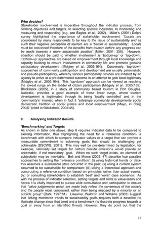 Who decides?
Stakeholder involvement is imperative throughout the indicator process, from
defining objectives and targets, to selecting specific indicators, to monitoring and
measuring and responding (e.g. see Eagles et al., 2002). Miller’s (2001) Delphi
survey highlighted the importance of stakeholder involvement: “Locals are
considered by many respondents to be key to the issue of sustainability and as
such their negative perception of tourism are a ‘barrier to sustainability’. Locals
must be convinced therefore of the benefits from tourism before any progress can
be made towards a more sustainable position” (Miller, 2001: 358). However,
attention should be paid to whether involvement is ‘bottom-up’ or ‘top-down’.
‘Bottom-up’ approaches are based on empowerment through local knowledge and
capacity building to ensure involvement in community life and promote genuine
participatory development (Midgley et al., 2005:164). Conversely, ‘top-down’
approaches of community participation and development are usually paternalistic
and pseudo-participatory, whereby various participatory devices are initiated by an
agency to arrive at a pre-determined outcome in an attempt to gain local legitimacy
(Midgley et al., 2005:164). This ‘top-down’ approach can be viewed as reaching
the lowest rungs on the ladder of citizen participation (Midgely et al., 2005:169).
Blackstock (2005), in a study of community based tourism in Port Douglas,
Australia, provides a good example of these lower rungs, where tourism
development is legitimated through its being ‘locally controlled’ and in the
‘community’s’ interest, when in fact it “sidesteps community developments social
democratic tradition of social justice and local empowerment (Mayo, in Craig
2003)” (cited in Blackstock, 2005:45).


8      Analysing Indicator Results

‘Benchmarking’ and Targets
As shown in table one above, step 8 requires indicator data to be compared to
existing information, thus highlighting the need for a ‘reference condition’- a
benchmark with which to compare indicator values or a target that can provide a
measurable commitment to achieving goals that should be challenging yet
achievable (DSCWG, 2001). This may well be pre-determined by legislation; for
example, nationally set targets for carbon dioxide emissions would provide an
acceptable, if not mandatory, goal. When no such target exists, an element of
subjectivity may be inevitable. Bell and Morse (2003: 47) describe four possible
approaches to setting the ‘reference condition’: (i) using historical trends or data-
this assumes a sustainable state occurred in the past; (ii) using a current system
assumed to be sustainable for comparison; (iii) taking a theoretical approach and
constructing a reference condition based on principles rather than actual events;
(iv) or consulting stakeholders to establish ‘best’ and ‘worst’ case scenarios. As
with the process of indicator selection, setting targets and limits is value-laden and
hence it is vitally important to pursue wide consultation and participation to ensure
that “value judgements which are made truly reflect the consensus of the society
and the people most concerned, rather than being imposed by a minority or an
outside group” (Dahl, 1997:81). Likewise, Waldron and Williams (2003) suggest
that linking monitored trends to sustainability goals requires both a baseline (to
illustrate change since that time) and a benchmark (to illustrate progress towards a
goal or away from an identified threat). However, they do point out that the


                                                                                   17
 