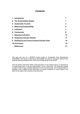 Contents


1. Introduction                                                                              1
2. The Sustainability Debate                                                                 1
3. Sustainable Tourism                                                                       3
4. Measuring Sustainability                                                                  6
5. Indicators                                                                                7
6. Frameworks                                                                                8
7. Selecting Indicators                                                                      13
8. Analysing Indicator Results                                                               17
9. Displaying and Communicating Indicator Data                                               18
10. Conclusion                                                                               19
    References                                                                               21




This work was part of a SEERAD funded project on Sustainable Rural Development
(RO203909). The authors would like to acknowledge the input by Cairngorm National Park
Authority staff and members of the ViSIT forum during the life of this project.


"Any use which a third party makes of this document, or any reliance upon it, or decisions to
be made based upon it, are the responsibility of such a third party. The Macaulay Institute
accepts no duty of care or liability whatsoever to any such third party, and no responsibility for
damages, if any, suffered by any third party as a result of decisions or actions taken or not
taken on the basis of the contents of this document."
 