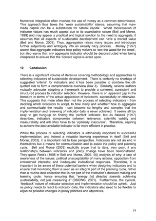 Numerical integration often involves the use of money as a common denominator.
This approach thus takes the ‘weak sustainability’ stance, assuming that man-
made capital can be a substitution for natural capital. Whilst monetisation of
indicator values has much appeal due to its quantitative nature (Bell and Morse,
1999) and may appear a practical and logical solution to the need to aggregate, it
assumes that all aspects of sustainable development can have a market value
(Bell and Morse, 2003). Thus, aggregation raises many issues and introduces
further subjectivity and ambiguity into an already hazy process. Morrey (1997)
accept that aggregate indicators help policy makers to ‘see the wood for the trees’,
but also warns that any aggregate indicator should be deconstructed when being
interpreted to ensure that the ‘correct’ signal is acted upon.


10     Conclusion

There is a significant volume of literature covering methodology and approaches to
selecting indicators of sustainable development. There is certainly no shortage of
suggested ‘criteria’ for indicators and it has been possible to combine the oft-
quoted lists to form a comprehensive overview (box 3). Similarly, several authors
mutually advocate adopting a framework to provide a coherent, consistent and
structured process to indicator selection. However, there is an apparent gap in the
literature in terms of the actual application of indicators, successfully or otherwise.
This suggests that more often than not the process of selecting indicators - from
deciding which indicators to adopt, to how many and whether/ how to aggregate
and communicate the results - can become so lengthy and complex that the
implementation and reviewing of indicator data is never achieved. It seems all too
easy to get hung-up on finding the ‘perfect’ indicator, but as Bakkes (1997)
describes, indicators compromise between relevance, scientific validity and
measurability and will often have to be ‘optimally inaccurate’. Therefore, aspiring
to achieve the best available indicator is far more efficient in practice.

Whilst the process of selecting indicators is intrinsically important to successful
implementation, and indeed a valuable learning experience in itself (Bell and
Morse, 2003), it is important not to lose perspective. Indicators are not an end in
themselves but a means for communication and to assist the policy and planning
cycle. Bell and Morse (2003) explicitly argue that to date, very poor, if any
relationships between indicators and policy change have been demonstrated.
They quote Reid’s (1995 in Bell and Morse, 2003: 50) analysis of why: a lack of
awareness of the issues; political unacceptability of many actions; opposition from
entrenched interests; and inadequate institutional responses. Therefore, it is
important to be aware of these potential barriers when designing indicators and to
ensure that monitoring them is seen as an integral part of the planning cycle, rather
than a routine data collection that is not part of the institution’s decision making and
learning cycle; hence ensuring that “energy [is] directed towards achieving
sustainability, not just measuring it” (DSCWG, 2001). Furthermore, the cyclical,
‘feedback’ nature of indicator selection and implementation should be upheld. Just
as policy needs to react to indicator data, the indicators also need to be flexible to
adjust to possible changes in policy priorities and objectives.




                                                                                     19
 