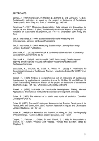 REFERENCES

Bakkes, J. (1997) Conclusion. In: Moldan, B., Billharz, S. and Matravers, R. (Eds)
Sustainability Indicators: A report on the project on Indicators of Sustainable
Development, John Wiley and Sons, Chichester, pp. 396-398

Bartelmus P. (1997) Measuring Sustainability: Data Linkage and Integration. In:
Moldan, B. and Billharz, S. (Eds) Sustainability Indicators: Report of the project on
indicators of sustainable development, pp. 116-118. Chichester: John Wiley and
Sons

Bell, S. and Morse, S. (1999) Sustainability Indicators: measuring the
immeasurable. London: Earthscan Publications

Bell, S. and Morse, S. (2003) Measuring Sustainability: Learning from doing.
London: Earthscan Publications

Blackstock, K. L. (2005) A critical look at community based tourism. Community
Development Journal 40(1): 39-49

Blackstock K.L., Kelly G., and Horsey B. (2006, forthcoming) Developing and
applying a framework to evaluate participatory research for sustainability.
Ecological Economics

Blackstock, K., McCrum, G., Scott, A., White, V. (2006) A Framework for
Developing Indicators of Sustainable Tourism. Unpublished report for ViSIT Forum
and CNPA

Bossel, H. (1997) Finding a comprehensive set of indicators of sustainable
development by application of orientation theory. In: Moldan, B. and Billharz, S.
(Eds) Sustainability Indicators: Report of the project on indicators of sustainable
development, pp. 101-109. Chichester: John Wiley and Sons

Bossel, H. (1999) Indicators for Sustainable Development: Theory, Method,
Applications. International Institute for Sustainable Development, Winnipeg

Butler, R. (1980) The concept of a tourist area cycle of evolution. Canadian
Geographer 24: 5-12

Butler, R. (1993) Pre- and Post-impact Assessment of Tourism Development, In:
Pearce, D.G. and Butler, R.W. (Eds) Tourism Research: Critiques and Challenges.
London: Routledge, pp.135-155

Butler, R. (1998) Rural Recreation and Tourism. In: Ilbery, B. (Ed) The Geography
of Rural Change. Harlow: Addison Wesley Longman. pp.211-232

Cooper, C., Fletcher, J., Gilbert, D. and Wanhill, S. (1998) An introduction to
tourism. In: Tourism Principles and Practice. Prentice Hall, London; edited by
Shepherd R




                                                                                  21
 