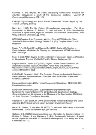 Crabtree, R. and Bayfield, N. (1998) Developing sustainability indicators for
mountain ecosystems: a study of the Cairngorms, Scotland.         Journal of
Environmental Management 52, 1-14

CNPA (2005) A Strategy and Action Plan for Sustainable Tourism. Report by The
Tourism Company, Ledbury

Dahl, A.L. (1997) The Big Picture: Comprehensive approaches. Part One-
Introduction. In: Moldan, B., Billharz, S., and Matravers, R. (Eds) Sustainability
Indicators: A report on the project on Indicators of Sustainable Development, John
Wiley and Sons, Chichester, pp. 69-83

DSCWG (Douglas Shire Community Working Group) (2001) Douglas Shire
Sustainable Futures Draft Strategy. Sherlock, K. (Ed). Douglas Shire Council:
Mossman.

Eagles P.F.J, McCool S.F. and Haynes C.J. (2002) Sustainable Tourism in
Protected Areas: Guidelines for Planning and Management, IUCN Publications
Unit: Cambridge

Eber, S. (Ed) (1992) Beyond the Green Horizon: A discussion paper on Principles
for Sustainable Tourism. Worldwide Fund for Nature: Godalming, UK

English Tourism Council (ETC) (2002) English Tourism Council Definition, on:
DestiNet Sustainable Tourism Information Portal: Aims and Definitions
http://destinet.ewindows.eu.org/sustainability/GENERIC_English_Tourism_Council_Definition
Accessed December 2005

EUROPARC Federation (2002) The European Charter for Sustainable Tourism in
Protected Areas. Updated version of October 2002. EUROPARC Federation:
Grafenau, Germany

European Commission (2005a) Impact Assessment Guidelines. SEC(2005) 791,
European Commission

European Commission (2005b) Sustainable Development Indicators
to monitor the implementation of the EU Sustainable Development Strategy.
Communication from Mr. Almunia to the Members of the Commission. SEC(2005)
161 final, European Commission, Brussels

Gabrielsen, P. and Bosch, P. (2003) Environmental indicators: typology and use in
reporting. EEA Internal working paper: European Environment Agency

Gahin, R., Veleva, V. and Hart, M. (2003) Do indicators help create sustainable
communities? Local Environment 8(6), pp. 661-666

Gallopin, G.C. (1997) Indicators and their use: information for decision-making. In:
Moldan, B., Billharz, S. and Matravers, R. (Eds) Sustainability Indicators: A report
on the project on Indicators of Sustainable Development, John Wiley and Sons,
Chichester, pp.13-27



                                                                                            22
 