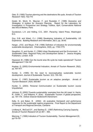Getz, D. (1992) Tourism planning and the destinations life cycle. Annals of Tourism
Research 19(4): 752-770

Godet, M., Monti, R., Meunier, F. and Roubelat, F. (1999) Scenarios and
Strategies: A toolbox for Scenario Planning. Report for the Laboratory for
Investigation in Prospective and Strategy Toolbox, April, Conservatoire National
des Arts et Metiers, Paris

Gunderson, L.H. and Holling, C.S., 2001. Panarchy. Island Press, Washington
D.C.

Guy, G.B. and Kibert, C.J. (1998) Developing Indicators of Sustainability: US
Experience. Building Research and Information, 26(1), pp. 39-45

Harger, J.R.E. and Meyer, F.M. (1996) Definition of indicators for environmentally
sustainable development. Chemosphere, 33(9), pp. 1749-1775

Haughton, G. and Hunter, C. (1994) Urban Development and the Environment. In:
Sustainable Cities. Regional Policy and Development Series 7. Jessica Kingsley
Publishers, London. 9-29

Haywood, M. (1986) Can the tourist area life cycle be made operational? Tourism
Management 7:154-167

Hughes, G. (2002) Environmental Indicators. Annals of Tourism Research, 29(2),
pp. 457-477

Hunter, C. (1995) On the need to reconceptualise sustainable tourism
development. Journal of Sustainable Tourism. 3(3): 155-165

Hunter, C. (1997) Sustainable tourism as an adaptive paradigm.          Annals of
Tourism Research. 24(4): 850-867

Hunter, C. (2003). Personal Communication on Sustainable tourism course
Unpublished.

Johnson, D. (2002) Towards sustainability: examples from the UK coast. In: Harris,
R., Griffin, T., and Williams, P. (Eds). Sustainable Tourism: A global perspective,
pp. 167-179. Oxford: Elsevier Butterworth-Heinemann

Kelly, G. and Baker, B. (2002) An evaluative framework and performance
measures for the sustainable regions programme. Final Report to the Department
of Transport and Regional Services, Canberra

Lindberg K., McCool S.F., and Stankey G. (1997) Rethinking Carrying Capacity.
Annals of Tourism Research 24 (2) 461 – 465.

Manning, T. (1999) Indicators of Tourism Sustainability. Tourism Management 20,
pp179-181


                                                                                23
 