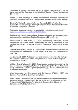 Saveriades, A. (2000) Establishing the social tourism carrying capacity for the
tourist resorts of the East coast of the Republic of Cyprus. Tourism Management
21: 147-156

Smeets, E. and Weterings, R. (1999) Environmental Indicators: Typology and
Overview. Technical report no. 25. Copenhagen: European Environment Agency

Stoeckl, N., Walker, D., Mayocchi, C., and Roberts, B. 2004. Douglas Shire
Sustainable Futures: Strategic Planning for Implementation Project Report. CSIRO
Sustainable Ecosystems, Canberra.

Sustainable Measures: Indicators of sustainability (website accessed 15/12/05)
http://www.sustainablemeasures.com/Indicators/ChecklistItself.html

Twining-Ward, L. (1999) Opinion Piece: Towards sustainable tourism development:
observations from a distance. Tourism Management, 20, pp187-188.

Twining-Ward, L. and Butler, R. (2002) Implementing sustainable tourism
development on a small island: development and use of sustainable tourism
development indicators in Samoa. Journal of Sustainable Tourism 10(5), pp.363-
387

United Nations (1993) Agenda 21- Report of the United Nations Conference on
Environment and Development. Rio de Janiero, 3-14 June 1992. United Nations:
New York

van den Hove S (2000) Participatory approaches to environmental policy making:
the European Commission Climate Policy Process as a case study, Ecological
Economics 33: 457-472.

Waldron, D. and Williams, P. (2002) Steps towards sustainability monitoring: the
case of the resort municipality of Whistler. In: Harris, R., Griffin, T. and Williams, P.
(Eds) Sustainable Tourism: a global perspective, pp. 180-194. Oxford: Elsevier
Butterworth-Heinemann

World Commission on Environment and Development (WCED). (1987) Our
Common Future. Oxford: Oxford University Press

World Tourism Organisation (WTO) (1996) What tourism managers need to know:
a practical guide to the development and use of indicators of sustainable tourism.
Prepared for WTO by Manning, T., Clifford, G., Docherty, D. and Ernst, M.
Consulting and Audit Canada: Ottawa




                                                                                      25
 