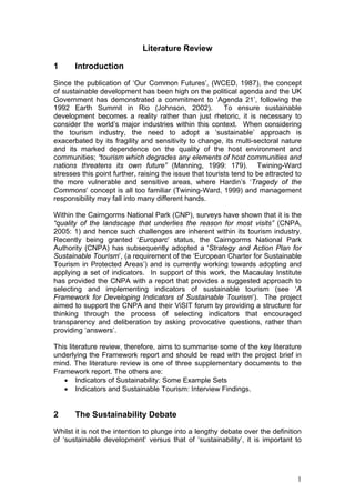 Literature Review

1      Introduction
Since the publication of ‘Our Common Futures’, (WCED, 1987), the concept
of sustainable development has been high on the political agenda and the UK
Government has demonstrated a commitment to ‘Agenda 21’, following the
1992 Earth Summit in Rio (Johnson, 2002).                 To ensure sustainable
development becomes a reality rather than just rhetoric, it is necessary to
consider the world’s major industries within this context. When considering
the tourism industry, the need to adopt a ‘sustainable’ approach is
exacerbated by its fragility and sensitivity to change, its multi-sectoral nature
and its marked dependence on the quality of the host environment and
communities; “tourism which degrades any elements of host communities and
nations threatens its own future” (Manning, 1999: 179). Twining-Ward
stresses this point further, raising the issue that tourists tend to be attracted to
the more vulnerable and sensitive areas, where Hardin’s ‘Tragedy of the
Commons’ concept is all too familiar (Twining-Ward, 1999) and management
responsibility may fall into many different hands.

Within the Cairngorms National Park (CNP), surveys have shown that it is the
“quality of the landscape that underlies the reason for most visits” (CNPA,
2005: 1) and hence such challenges are inherent within its tourism industry.
Recently being granted ‘Europarc’ status, the Cairngorms National Park
Authority (CNPA) has subsequently adopted a ‘Strategy and Action Plan for
Sustainable Tourism’, (a requirement of the ‘European Charter for Sustainable
Tourism in Protected Areas’) and is currently working towards adopting and
applying a set of indicators. In support of this work, the Macaulay Institute
has provided the CNPA with a report that provides a suggested approach to
selecting and implementing indicators of sustainable tourism (see ‘A
Framework for Developing Indicators of Sustainable Tourism’). The project
aimed to support the CNPA and their ViSIT forum by providing a structure for
thinking through the process of selecting indicators that encouraged
transparency and deliberation by asking provocative questions, rather than
providing ‘answers’.

This literature review, therefore, aims to summarise some of the key literature
underlying the Framework report and should be read with the project brief in
mind. The literature review is one of three supplementary documents to the
Framework report. The others are:
   • Indicators of Sustainability: Some Example Sets
   • Indicators and Sustainable Tourism: Interview Findings.


2      The Sustainability Debate
Whilst it is not the intention to plunge into a lengthy debate over the definition
of ‘sustainable development’ versus that of ‘sustainability’, it is important to




                                                                                  1
 