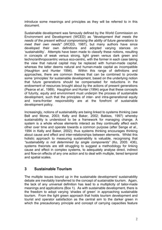 introduce some meanings and principles as they will be referred to in this
document.

Sustainable development was famously defined by the World Commission on
Environment and Development (WCED) as "development that meets the
needs of the present without compromising the ability of future generations to
meet their own needs" (WCED, 1987), but many authors have since
developed their own definitions and adopted varying stances on
‘sustainability’. Attempts have been made to classify these notions, resulting
in concepts of weak versus strong, light green versus dark green and
techno/anthropocentric versus eco-centric, with the former in each case taking
the view that natural capital may be replaced with human-made capital,
whereas the latter deems natural and human-made capital as incompatible
(Haughton and Hunter 1994).           Within this range of definitions and
approaches, there are common themes that can be combined to provide
some ‘principles’ for sustainable development, based on the underlying notion
that future generations should be compensated for reductions in the
endowment of resources brought about by the actions of present generations
(Pearce et al., 1989). Haughton and Hunter (1994) argue that these concepts
of futurity, equity and environment must underpin the process of sustainable
development, such that the principles of inter- and intra-generational equity
and trans-frontier responsibility are at the forefront of sustainable
development policy.

Increasingly, notions of sustainability are being linked to systems thinking (see
Bell and Morse, 2003; Kelly and Baker, 2002; Bakkes, 1997) whereby
sustainability is understood to be a framework for managing change. A
system is a whole whose elements interact as they continually affect each
other over time and operate towards a common purpose (after Senge et al.,
1994 in Kelly and Baker, 2002); thus systems thinking encourages thinking
about cause and effect and inter-relationships between elements. Whilst this
holistic approach to measuring sustainability is valuable, recognising that
“sustainability is not determined by single components” (Ko, 2005: 436),
systems theorists are still struggling to suggest a methodology for linking
cause and effect in complex systems, to adequately analyse direct, indirect
and flow-on effects of any one action and to deal with multiple, tiered temporal
and spatial scales.


3      Sustainable Tourism
The multiple issues bound up in the sustainable development/ sustainability
debate are inevitably transferred to the concept of sustainable tourism. Again,
the lack of any universal definition has lead to a multiplicity of tailor-made
meanings and applications (Box 1). As with sustainable development, there is
the freedom to adopt varying ‘shades of green’ in approaching sustainable
tourism. From the light green approach that holds tourism development and
tourist and operator satisfaction as the central aim to the darker green in
which the precautionary principle and concept of carrying capacities feature



                                                                               2
 