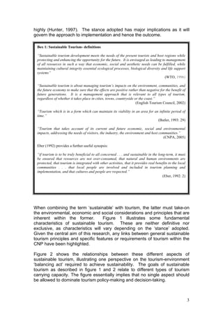 highly (Hunter, 1997). The stance adopted has major implications as it will
govern the approach to implementation and hence the outcome.

 Box 1: Sustainable Tourism- definitions

 “Sustainable tourism development meets the needs of the present tourists and host regions while
 protecting and enhancing the opportunity for the future. It is envisaged as leading to management
 of all resources in such a way that economic, social and aesthetic needs can be fulfilled, while
 maintaining cultural integrity essential ecological processes, biological diversity and life support
 systems”
                                                                                       (WTO, 1996)

 “Sustainable tourism is about managing tourism’s impacts on the environment, communities, and
 the future economy to make sure that the effects are positive rather than negative for the benefit of
 future generations. It is a management approach that is relevant to all types of tourism,
 regardless of whether it takes place in cities, towns, countryside or the coast.”
                                                                     (English Tourism Council, 2002)

 “Tourism which is in a form which can maintain its viability in an area for an infinite period of
 time.”
                                                                               (Butler, 1993: 29)

 “Tourism that takes account of its current and future economic, social and environmental
 impacts, addressing the needs of visitors, the industry, the environment and host communities.”
                                                                                      (CNPA, 2005)

 Eber (1992) provides a further useful synopsis:

 “if tourism is to be truly beneficial to all concerned . . . and sustainable in the long-term, it must
 be ensured that resources are not over-consumed, that natural and human environments are
 protected, that tourism is integrated with other activities, that it provides real benefits to the local
 communities . . . that local people are involved and included in tourism planning and
 implementation, and that cultures and people are respected.”
                                                                                        (Eber, 1992: 2)




When combining the term ‘sustainable’ with tourism, the latter must take-on
the environmental, economic and social considerations and principles that are
inherent within the former.        Figure 1 illustrates some fundamental
characteristics of sustainable tourism. These are neither definitive nor
exclusive, as characteristics will vary depending on the ‘stance’ adopted.
Given the central aim of this research, any links between general sustainable
tourism principles and specific features or requirements of tourism within the
CNP have been highlighted.

Figure 2 shows the relationships between these different aspects of
sustainable tourism, illustrating one perspective on the tourism-environment
‘balancing act’ required to achieve sustainability. The goals of sustainable
tourism as described in figure 1 and 2 relate to different types of tourism
carrying capacity. The figure essentially implies that no single aspect should
be allowed to dominate tourism policy-making and decision-taking.



                                                                                                            3
 