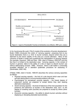 (BALANCE)


      ENVIRONMENT                                                        TOURISM


        Healthy environmental                                         Satisfaction of
        resource base                                                        tourists



         Satisfaction of local
         community                                                    Satisfaction of
                                                                         operators in
                                                                    tourism industry

   Figure 2: Aspects of Sustainable Tourism at destination areas (Hunter, 2003: pers. comm.)



In his ‘tourist-area life cycle’ (TALC) model of the evolution of tourism development,
Butler (1980) introduces this notion of ‘carrying capacity’, proposing that at any
tourist destination there is a ‘limit’ to tourist numbers, beyond which they are a
detriment to the future viability of the area as a tourist attraction. Many of the
criticisms of Butler’s model have questioned the interpretation of carrying capacity
(for example, Haywood, 1986 and Getz, 1992, cited in Prideaux, 2000:227) and the
fact that it is limited to the destination area. Carrying capacity, in the context of
tourism in general, refers to the ability of a site or region to absorb tourism use
without deteriorating (Cooper, 1998). However, “there is still neither a universally
accepted definition nor a standard systematic procedure for assessing it”
(Saveriades, 2000:148).

O’Reilly (1986, cited in Hunter, 1995:67) describes the various carrying capacities
as follows:
    • Physical carrying capacity – the limit of a site beyond which wear and tear
        will start taking place or environmental problems will arise.
    • Psychological (or perceptual) carrying capacity – the lowest degree of
        enjoyment tourists are prepared to accept before they start seeking
        alternative destinations.
    • Social carrying capacity – the level of tolerance of the host population for the
        presence and behaviour of tourists in the destination area, and / or the
        degree of crowding users (tourists) are prepared to accept by others (other
        tourists).
    • Economic carrying capacity – the ability to absorb tourism activities without
        displacing or disrupting desirable local activities.




                                                                                          5
 