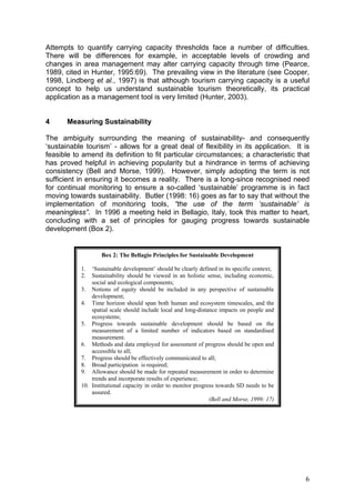 Attempts to quantify carrying capacity thresholds face a number of difficulties.
There will be differences for example, in acceptable levels of crowding and
changes in area management may alter carrying capacity through time (Pearce,
1989, cited in Hunter, 1995:69). The prevailing view in the literature (see Cooper,
1998, Lindberg et al., 1997) is that although tourism carrying capacity is a useful
concept to help us understand sustainable tourism theoretically, its practical
application as a management tool is very limited (Hunter, 2003).


4      Measuring Sustainability

The ambiguity surrounding the meaning of sustainability- and consequently
‘sustainable tourism’ - allows for a great deal of flexibility in its application. It is
feasible to amend its definition to fit particular circumstances; a characteristic that
has proved helpful in achieving popularity but a hindrance in terms of achieving
consistency (Bell and Morse, 1999). However, simply adopting the term is not
sufficient in ensuring it becomes a reality. There is a long-since recognised need
for continual monitoring to ensure a so-called ‘sustainable’ programme is in fact
moving towards sustainability. Butler (1998: 16) goes as far to say that without the
implementation of monitoring tools, “the use of the term ‘sustainable’ is
meaningless”. In 1996 a meeting held in Bellagio, Italy, took this matter to heart,
concluding with a set of principles for gauging progress towards sustainable
development (Box 2).


                   Box 2: The Bellagio Principles for Sustainable Development

           1.  ‘Sustainable development’ should be clearly defined in its specific context;
           2.  Sustainability should be viewed in an holistic sense, including economic,
               social and ecological components;
           3. Notions of equity should be included in any perspective of sustainable
               development;
           4. Time horizon should span both human and ecosystem timescales, and the
               spatial scale should include local and long-distance impacts on people and
               ecosystems;
           5. Progress towards sustainable development should be based on the
               measurement of a limited number of indicators based on standardised
               measurement.
           6. Methods and data employed for assessment of progress should be open and
               accessible to all;
           7. Progress should be effectively communicated to all;
           8. Broad participation is required;
           9. Allowance should be made for repeated measurement in order to determine
               trends and incorporate results of experience;
           10. Institutional capacity in order to monitor progress towards SD needs to be
               assured.
                                                                (Bell and Morse, 1999: 17)




                                                                                              6
 