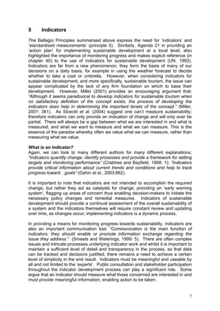 5      Indicators
The Bellagio Principles summarised above express the need for ‘indicators’ and
‘standardised measurements’ (principle 5). Similarly, Agenda 21 in providing an
‘action plan’ for implementing sustainable development at a local level, also
highlighted the importance of monitoring progress and makes explicit reference (in
chapter 40) to the use of indicators for sustainable development (UN, 1993).
Indicators are far from a new phenomenon; they form the basis of many of our
decisions on a daily basis, for example in using the weather forecast to decide
whether to take a coat or umbrella. However, when considering indicators for
sustainable development, and more specifically, sustainable tourism, the issue can
appear complicated by the lack of any firm foundation on which to base their
development. However, Miller (2001) provides an encouraging argument that:
“Although it seems paradoxical to develop indicators for sustainable tourism when
no satisfactory definition of the concept exists, the process of developing the
indicators does help in determining the important tenets of the concept.” (Miller,
2001: 361). As Stoeckl et al. (2004) suggest one can’t measure sustainability;
therefore indicators can only provide an indication of change and will only ever be
partial. There will always be a gap between what we are interested in and what is
measured, and what we want to measure and what we can measure. This is the
essence of the paradox whereby often we value what we can measure, rather than
measuring what we value.

What is an Indicator?
Again, we can look to many different authors for many different explanations;
“Indicators quantify change, identify processes and provide a framework for setting
targets and monitoring performance” (Crabtree and Bayfield, 1998: 1); “Indicators
provide critical information about current trends and conditions and help to track
progress toward…goals” (Gahin et al., 2003:662).

It is important to note that indicators are not intended to accomplish the required
change, but rather they act as catalysts for change, providing an ‘early warning
system’, flagging up areas of concern thus enabling decision-makers to initiate the
necessary policy changes and remedial measures. Indicators of sustainable
development should provide a continual assessment of the overall sustainability of
a system and the indicators themselves will require constant review and updating
over time, as changes occur; implementing indicators is a dynamic process.

In providing a means for monitoring progress towards sustainability, indicators are
also an important communication tool: “Communication is the main function of
indicators: they should enable or promote information exchange regarding the
issue they address.” (Smeets and Weterings, 1999: 5). There are often complex
issues and intricate processes underlying indicator work and whilst it is important to
maintain a sufficient level of detail and transparency in the process, so that data
can be tracked and decisions justified, there remains a need to achieve a certain
level of simplicity in the end result. Indicators must be meaningful and useable by
all and not limited to the ‘experts’. Public consultation and stakeholder participation
throughout the indicator development process can play a significant role. Some
argue that an indicator should measure what those concerned are interested in and
must provide meaningful information, enabling action to be taken.


                                                                                     7
 