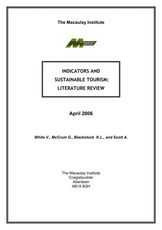 The Macaulay Institute




              INDICATORS AND
          SUSTAINABLE TOURISM:
            LITERATURE REVIEW




                  April 2006



White V., McCrum G., Blackstock K.L., and Scott A.




              The Macaulay Institute
                 Craigiebuckler
                   Aberdeen
                   AB15 8QH
 