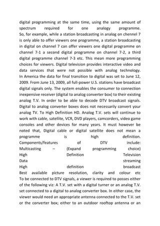 digital programming at the same time, using the same amount of
spectrum required for one analogy programme.
So, for example, while a station broadcasting in analog on chennel 7
is only able to offer viewers one programme, a station broadcasting
in digital on channel 7 can offer viewers one digital programme on
channel 7-1 a second digital programme on channel 7-2, a third
digital programme channel 7-3 etc. This mean more programming
choices for viewers. Digital television provides interactive video and
data services that were not possible with analog technology.
In America the data for final transition to digital was set to June 12,
2009. From June 13, 2009, all full-power U.S. stations have broadcast
digital signals only. The system enables the consumer to connection
inexpensive receiver (digital to analog converter box) to their existing
analog T.V. In order to be able to decode DTV broadcast signals.
Digital to analog converter boxes does not necessarily convert your
analog TV. To High Definition HD. Analog T.V. sets will continue to
work with cable, satellite, VCR, DVD players, camcorders, video game
consoles and other devices for many years. It must however be
noted that, Digital cable or digital satellite does not mean a
programme is high definition.
Components/features of DTV include:
Multicasting – (Expand programming choice)
High Definition Television
Data streaming
High definition broadcast
Best available picture resolution, clarity and colour etc
To be connected to DTV signals, a viewer is required to posses either
of the following viz: A T.V. set with a digital turner or an analog T.V.
set connected to a digital to analog converter box. In either case, the
viewer would need an appropriate antenna connected to the T.V. set
or the converter box; either to an outdoor rooftop antenna or an
 