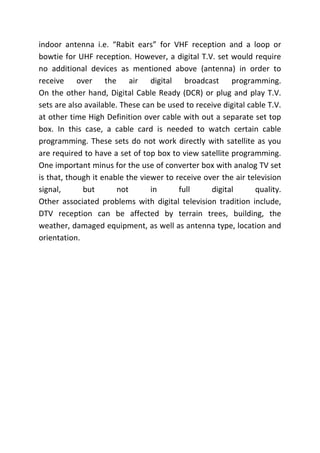 indoor antenna i.e. “Rabit ears” for VHF reception and a loop or
bowtie for UHF reception. However, a digital T.V. set would require
no additional devices as mentioned above (antenna) in order to
receive over the air digital broadcast programming.
On the other hand, Digital Cable Ready (DCR) or plug and play T.V.
sets are also available. These can be used to receive digital cable T.V.
at other time High Definition over cable with out a separate set top
box. In this case, a cable card is needed to watch certain cable
programming. These sets do not work directly with satellite as you
are required to have a set of top box to view satellite programming.
One important minus for the use of converter box with analog TV set
is that, though it enable the viewer to receive over the air television
signal, but not in full digital quality.
Other associated problems with digital television tradition include,
DTV reception can be affected by terrain trees, building, the
weather, damaged equipment, as well as antenna type, location and
orientation.
 