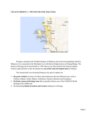 [ PLACE CHOSEN ] >> PENANG ISLAND, MALAYSIA

Penang is situated at the Northern Region of Malaysia and is the most populated island in
Malaysia. It is connected to the Mainland via a well-known bridge known as Penang Bridge. The
history of Penang can be traced back to 1786 when it was discovered by the famous Captain
Francis Light and later on has developed into one of the early developed states In Malaya.
The reasons that I am choosing Penang as my spot to capture are
1. the great variance in terms of culture and architecture due the different races, such as
Chinese, Indians, Arabs, Malays, Achehnese, Siamese, Burmese and Europeans.
2. Perfectly conserved heritage zone that is proudly listed as one of the UNESCO World
Heritage Zone (2008) and
3. the fascinating fusion of eastern and western influences in Penang.

PAGE 2

 