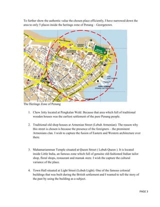 To further show the authentic value the chosen place efficiently, I have narrowed down the
area to only 5 places inside the heritage zone of Penang – Georgetown.

The Heritage Zone of Penang
1. Chew Jetty located at Pengkalan Weld. Because that area which full of traditional
wooden houses was the earliest settlement of the pure Penang people.
2. Traditional old shop houses at Armenian Street (Lebuh Armenian). The reason why
this street is chosen is because the presence of the foreigners – the prominent
Armenians clan. I wish to capture the fusion of Eastern and Western architecture over
there.

3. Mahamariamman Temple situated at Queen Street ( Lebuh Queen ). It is located
inside Little India, an famous zone which full of genuine old-fashioned Indian tailor
shop, floral shops, restaurant and mamak store. I wish the capture the cultural
variance of the place.
4. Town Hall situated at Light Street (Lebuh Light). One of the famous colonial
buildings that was built during the British settlement and I wanted to tell the story of
the past by using the building as a subject.

PAGE 3

 