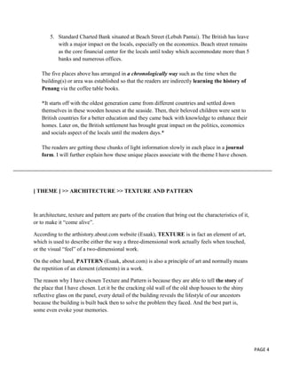 5. Standard Charted Bank situated at Beach Street (Lebuh Pantai). The British has leave
with a major impact on the locals, especially on the economics. Beach street remains
as the core financial center for the locals until today which accommodate more than 5
banks and numerous offices.
The five places above has arranged in a chronologically way such as the time when the
building(s) or area was established so that the readers are indirectly learning the history of
Penang via the coffee table books.
*It starts off with the oldest generation came from different countries and settled down
themselves in these wooden houses at the seaside. Then, their beloved children were sent to
British countries for a better education and they came back with knowledge to enhance their
homes. Later on, the British settlement has brought great impact on the politics, economics
and socials aspect of the locals until the modern days.*
The readers are getting these chunks of light information slowly in each place in a journal
form. I will further explain how these unique places associate with the theme I have chosen.

[ THEME ] >> ARCHITECTURE >> TEXTURE AND PATTERN

In architecture, texture and pattern are parts of the creation that bring out the characteristics of it,
or to make it “come alive”.
According to the arthistory.about.com website (Esaak), TEXTURE is in fact an element of art,
which is used to describe either the way a three-dimensional work actually feels when touched,
or the visual “feel” of a two-dimensional work.
On the other hand, PATTERN (Esaak, about.com) is also a principle of art and normally means
the repetition of an element (elements) in a work.
The reason why I have chosen Texture and Pattern is because they are able to tell the story of
the place that I have chosen. Let it be the cracking old wall of the old shop houses to the shiny
reflective glass on the panel, every detail of the building reveals the lifestyle of our ancestors
because the building is built back then to solve the problem they faced. And the best part is,
some even evoke your memories.

PAGE 4

 