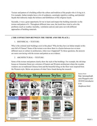 Texture and pattern of a building reflect the culture and tradition of the people who is living in it.
For example, Indian temples have a lot of sculptures, seemingly repetitive crafting, and detailed
façade that indirectly imply the holiness and faithfulness of the religious locals.
Secondly, it was a great opportunity for me to learn and inspect the building materials via the
texture and pattern of it. Throughout different time zone, the locals have tried to solve the
problems (such as weather, humidity, ventilation and etc) and came out with different
approaches of building materials.

[ THE CONNECTION BETWEEN THE THEME AND THE PLACE ]
1. HISTORICAL + TEXTURE:
Why is the colonial style buildings exist in this place? Why do they have an Indian temple in this
area full of Chinese? Some of the texture even show there is a fusion between two or more
different races or culture in architecture, when was it happened? To those questions, the answers
are more convincing with the texture and pattern as an evidence.
2. ARCHITECTURAL + TEXTURE:
Some of the texture and pattern clearly show the style of the buildings. For example, the old shop
houses at Armenian Street are a mixture of Eastern and Western architecture where the wooden
windows are in traditional Chinese form and the beautiful tiling on the floor were inspired from
the Western style. Below are pictures of what I have found during the research.
Source from :

http://penangshoph
ouse.blogspot.com/
2010/03/introductio
n-toshophouse.html

PAGE 5

 