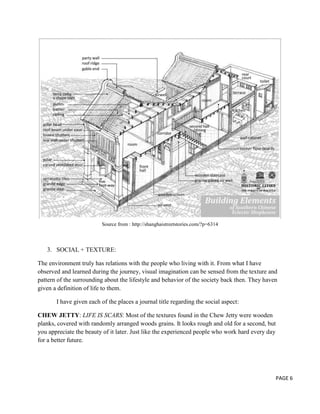 Source from : http://shanghaistreetstories.com/?p=6314

3. SOCIAL + TEXTURE:
The environment truly has relations with the people who living with it. From what I have
observed and learned during the journey, visual imagination can be sensed from the texture and
pattern of the surrounding about the lifestyle and behavior of the society back then. They haven
given a definition of life to them.
I have given each of the places a journal title regarding the social aspect:
CHEW JETTY: LIFE IS SCARS: Most of the textures found in the Chew Jetty were wooden
planks, covered with randomly arranged woods grains. It looks rough and old for a second, but
you appreciate the beauty of it later. Just like the experienced people who work hard every day
for a better future.

PAGE 6

 