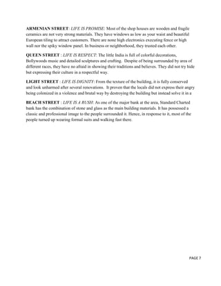 ARMENIAN STREET: LIFE IS PROMISE: Most of the shop houses are wooden and fragile
ceramics are not very strong materials. They have windows as low as your waist and beautiful
European tiling to attract customers. There are none high electronics executing fence or high
wall nor the spiky window panel. In business or neighborhood, they trusted each other.
QUEEN STREET : LIFE IS RESPECT: The little India is full of colorful decorations,
Bollywoods music and detailed sculptures and crafting. Despite of being surrounded by area of
different races, they have no afraid in showing their traditions and believes. They did not try hide
but expressing their culture in a respectful way.
LIGHT STREET : LIFE IS DIGNITY: From the texture of the building, it is fully conserved
and look unharmed after several renovations. It proven that the locals did not express their angry
being colonized in a violence and brutal way by destroying the building but instead solve it in a
BEACH STREET : LIFE IS A RUSH: As one of the major bank at the area, Standard Charted
bank has the combination of stone and glass as the main building materials. It has possessed a
classic and professional image to the people surrounded it. Hence, in response to it, most of the
people turned up wearing formal suits and walking fast there.

PAGE 7

 
