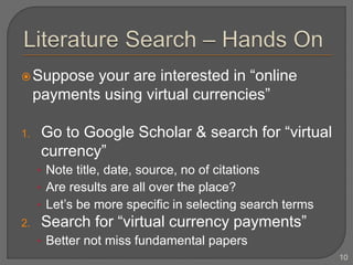 Suppose your are interested in “online
payments using virtual currencies”
1. Go to Google Scholar & search for “virtual
currency”
• Note title, date, source, no of citations
• Are results are all over the place?
• Let’s be more specific in selecting search terms
2. Search for “virtual currency payments”
• Better not miss fundamental papers
10
 