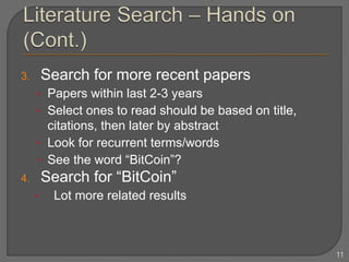 3. Search for more recent papers
• Papers within last 2-3 years
• Select ones to read should be based on title,
citations, then later by abstract
• Look for recurrent terms/words
• See the word “BitCoin”?
4. Search for “BitCoin”
• Lot more related results
11
 