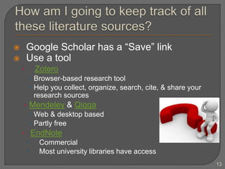  Google Scholar has a “Save” link
 Use a tool
• Zotero
 Browser-based research tool
 Help you collect, organize, search, cite, & share your
research sources
• Mendeley & Qiqqa
 Web & desktop based
 Partly free
• EndNote
 Commercial
 Most university libraries have access
13
 