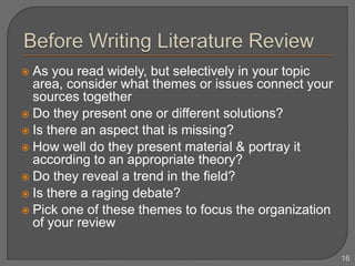  As you read widely, but selectively in your topic
area, consider what themes or issues connect your
sources together
 Do they present one or different solutions?
 Is there an aspect that is missing?
 How well do they present material & portray it
according to an appropriate theory?
 Do they reveal a trend in the field?
 Is there a raging debate?
 Pick one of these themes to focus the organization
of your review
16
 