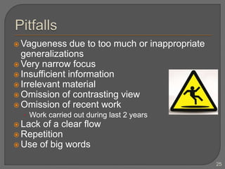  Vagueness due to too much or inappropriate
generalizations
 Very narrow focus
 Insufficient information
 Irrelevant material
 Omission of contrasting view
 Omission of recent work
• Work carried out during last 2 years
 Lack of a clear flow
 Repetition
 Use of big words
25
 
