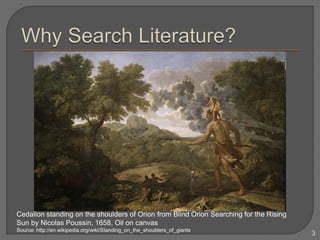 3
Cedalion standing on the shoulders of Orion from Blind Orion Searching for the Rising
Sun by Nicolas Poussin, 1658, Oil on canvas
Source: http://en.wikipedia.org/wiki/Standing_on_the_shoulders_of_giants
 