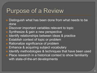 Distinguish what has been done from what needs to be
done
 Discover important variables relevant to topic
 Synthesize & gain a new perspective
 Identify relationships between ideas & practice
 Establish context of topic or problem
 Rationalize significance of problem
 Enhance & acquiring subject vocabulary
 Identify methodologies & techniques that have been used
 Place research in a historical context to show familiarity
with state-of-the-art developments
6
 