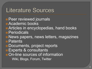 Peer reviewed journals
Academic books
Articles in encyclopedias, hand books
Periodicals
News papers, news letters, magazines
Patents
Documents, project reports
Experts & consultants
On-line sources of information
• Wiki, Blogs, Forum, Twitter
8
 