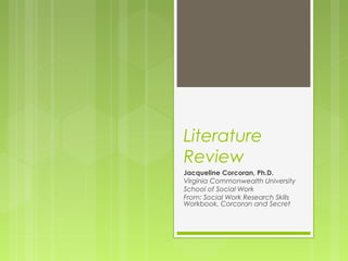 Literature 
Review 
Jacqueline Corcoran, Ph.D. 
Virginia Commonwealth University 
School of Social Work 
From: Social Work Research Skills 
Workbook, Corcoran and Secret 
 