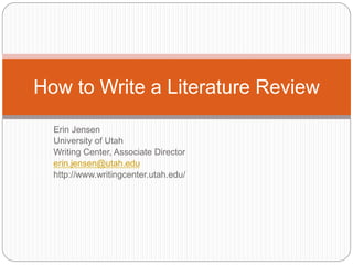 How to Write a Literature Review 
Erin Jensen 
University of Utah 
Writing Center, Associate Director 
erin.jensen@utah.edu 
http://www.writingcenter.utah.edu/ 
 