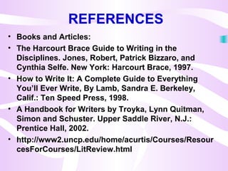 REFERENCES
• Books and Articles:
• The Harcourt Brace Guide to Writing in the
Disciplines. Jones, Robert, Patrick Bizzaro, and
Cynthia Selfe. New York: Harcourt Brace, 1997.
• How to Write It: A Complete Guide to Everything
You’ll Ever Write, By Lamb, Sandra E. Berkeley,
Calif.: Ten Speed Press, 1998.
• A Handbook for Writers by Troyka, Lynn Quitman,
Simon and Schuster. Upper Saddle River, N.J.:
Prentice Hall, 2002.
• http://www2.uncp.edu/home/acurtis/Courses/Resour
cesForCourses/LitReview.html
 