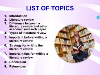 LIST OF TOPICS
1. Introduction
2. Literature review
3. Difference between a
literature review and other
academic research paper
4. Types of literature review
5. Important before writing a
literature review
6. Strategy for writing the
literature review
7. Important tips for writing a
literature review
8. Conclusion
9. References
 