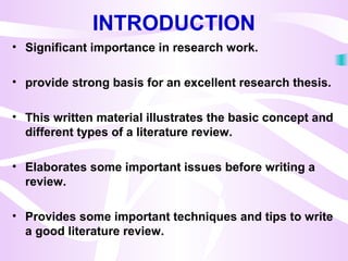 INTRODUCTION
• Significant importance in research work.
• provide strong basis for an excellent research thesis.
• This written material illustrates the basic concept and
different types of a literature review.
• Elaborates some important issues before writing a
review.
• Provides some important techniques and tips to write
a good literature review.
 